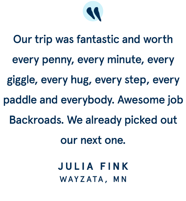 Our trip was fantastic and worth every penny, every minute, every giggle, every hug, every step, every paddle and everybody. Awesome job Backroads. We already picked out our next one. 