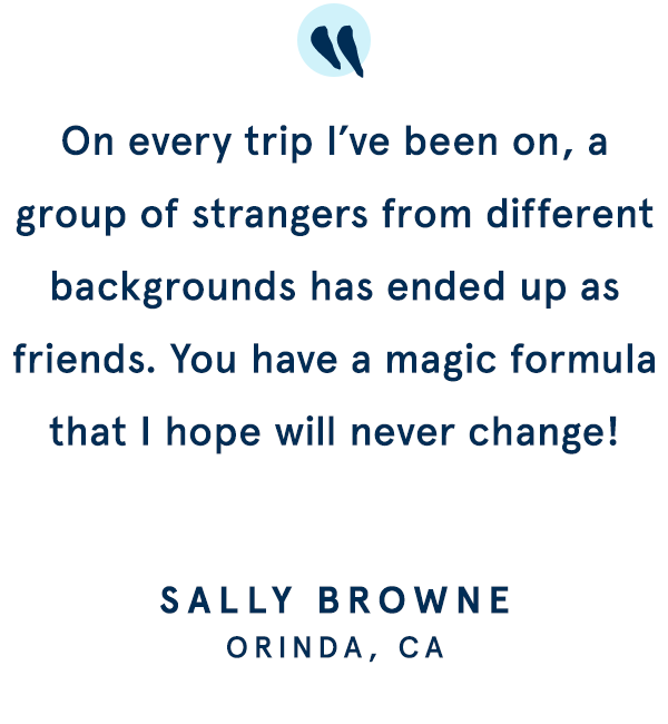 On every trip I’ve been on, a group of strangers from different backgrounds has ended up as friends. You have a magic formula that I hope will never change!  -  SALLY BROWNE | ORINDA, CA