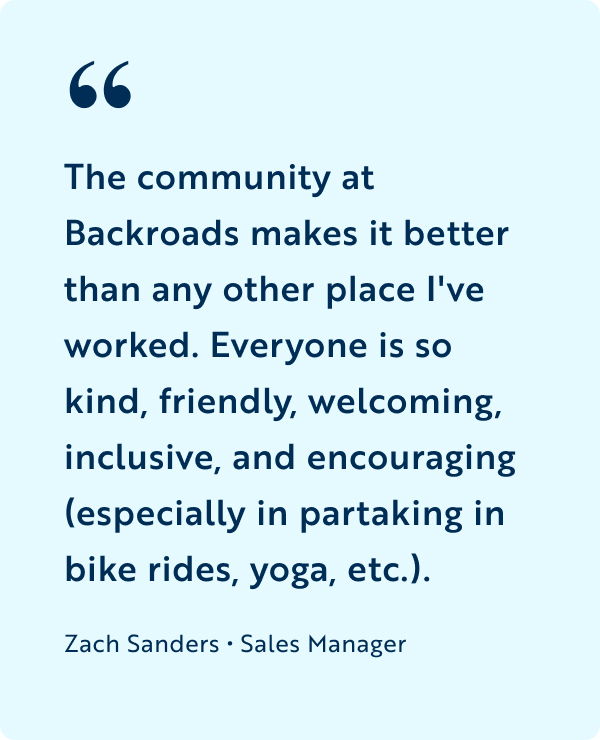 The community at Backroads makes it better than any other place I've worked. Everyone is so kind, friendly, welcoming, inclusive, and encouraging (especially in partaking in bike rides, yoga, etc.).